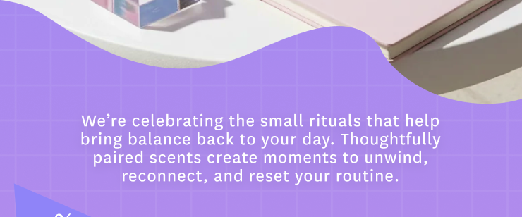We're celebrating the small rituals that help bring balance back to your day. Thoughtfully paired scents create moments to unwind, reconnect, and reset your routine. 