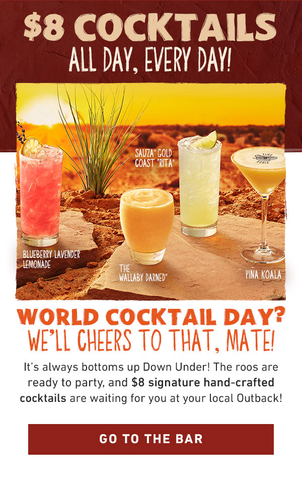 $8 Cocktails All Day, Every Day! World Cocktail Day? We'll Cheers To That, Mate! It's always bottoms up Down Under! The roos are ready to party, and $8 signature hand-crafted cocktails are waiting for you at your local Outback! Go To The Bar