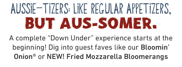 Aussie-tizers: Like Regular Appetizers, But Aus-somer. A complete Down Under experience starts at the beginning! Dig into guest faves like our Bloomin' Onion or NEW! Fried Mozzarella Bloomerangs