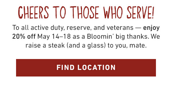 Cheers To Those Who Serve! To all active duty, reserve, and veterans -- enjoy 20% off May 14-18 as a Bloomin' big thanks. We raise a steak (and a glass) to you, mate. Find Location