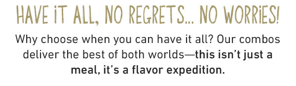 Have It All, No Regrest...No Worries! Why choose when you can have it all? Our combos deliver the best of both worlds--this isn't just a meal, it's a flavor expedition.