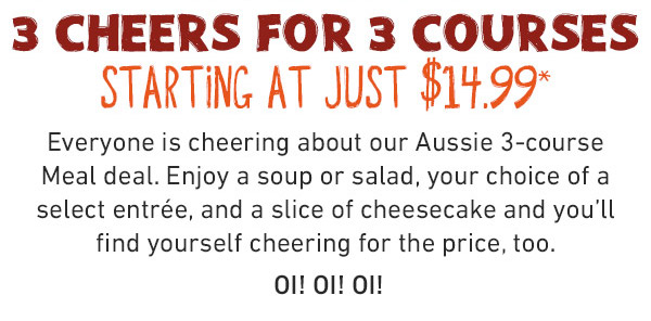  3 cheers for 3 courses - Starting A Just $14.99 - Everyone is cheering about our Aussie 3-course Meal deal. Enjoy a soup or salad, your choice of a select entrée, and a slice of cheesecake and you'll find yourself cheering for the price, too. OI! OI! OI!