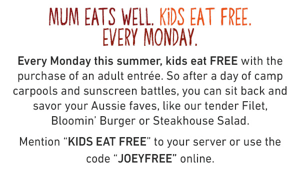 Mum Eats Well. Kids Eat Free. Every Monday. Every Monday this summer, kids eat FREE with the purchase of an adult entree. So after a day of camp carpools and sunscreen battles, you can sit back and savor your Aussie faves, like our tender Filet, Bloomin' Burger or Steakhouse Salad. Mention KIDS EAT FREE or use code JOEYFREE online.
