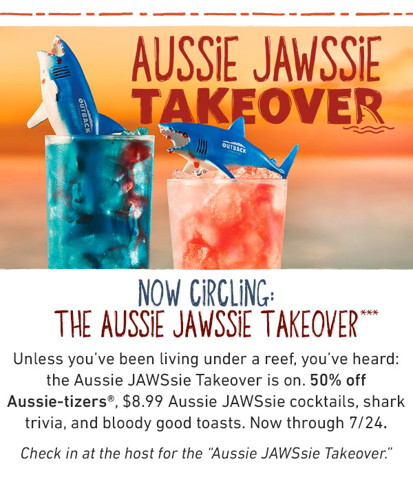 Aussie Jawssie Takeover - Now Circling: The Aussie Jawssie Takeover*** - Unless you've been living under a reef, you've heard: the Aussie Jawssie Takeover is on. 50% off Aussie-tizers, $8.99 Aussie JAWSsie cocktails, shark trivia, and bloody good toasts. Now through 7/24. Check in at the host for the Aussie JAWSsie Takeover.