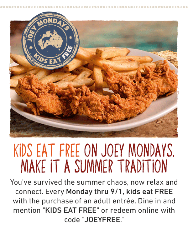 Joey Mondays - Kids Eat Free - Kids Eat Free On Joey Mondays. Make It A Summer Tradition - You've survived the summer chaos, now relax and connect. Every Monday thru 9/1, kids eat FREE with the purchase of an adult entree. Dine in and mention KIDS EAT FREE or redeem opnline with code JOEYFREE.