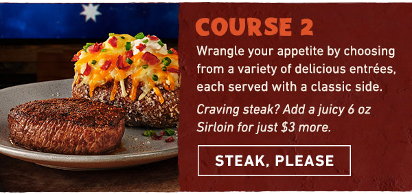 Course 2 - Wrangle your appetite by choosing from a variety of delicious entrees, each served with a classic side. Craving steak? Add a juicy 6 oz Sirloin for just $3 more. Steak, Please