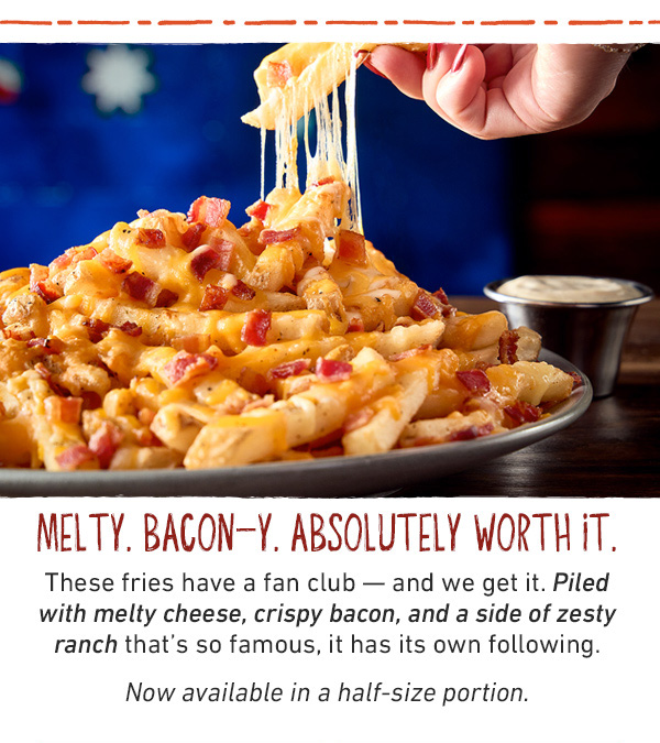 Melty. Bacon-y. Absolutely Worth It. These fries have a fan club -- and we get it. Piled with melty cheese, cripsy bacon, and a side of zesty ranch that's so famous, it has its own following. Now available in a half-size portion.