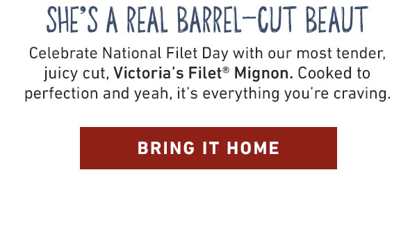 She's A Real Barrel-Cut Beaut - Celebrate National Filet Day with our most tender, juicy cut, Victoria's Filet Mignon. Cooked to perfection and yeah, it's everything you're craving. Bring It Home