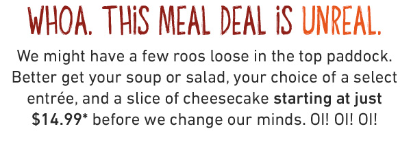  3 cheers for 3 courses OI! OI! OI! Enjoy a soup or salad, your choice of a select entrée, and a scrumptious slice of cheesecake, all starting at just $14.99 for a limited time.* Mate, if you're not shouting about this deal, you're not eating it right!