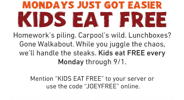 Mondays Just Got Easier - Kids Eat Free - Homework's piling. Carpool's wild. Lunchboxes? Gone Walkabout. While you juggle the chaos, we'll handle the steaks. Kids eat FREE every Monday through 9/1. Mention KIDS EAT FREE to your server or use the code JOEYFREE online.