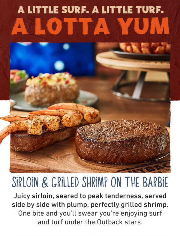 A Little Surf. A Little Turf. A Lotta Yum - Sirloin and Grilled Shrimp On The Barbie - Juicy sirloin, seared to peak tenderness, served side by side with plump, perfectly grilled shrimp. One bite and you'll swear you're enjoying surf and turf under the Outback stars.