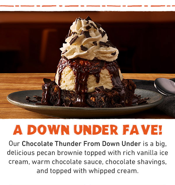 A Down Under Fave! Our Chocolate Thunder From Down Under is a big, delicious pecan brownie topped with rich vanilla ice cream, warm chocolate sauce, chocolate shavings, and topped with whipped cream.