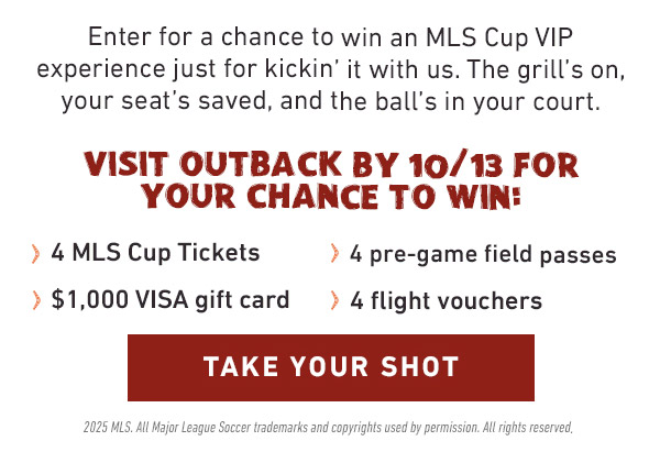 Enter for a chance to win an MLS Cup VIP experience just for kickin' it with us. The grill's on, your seat's saved, and the ball's in your court. Visit Outback by 10/13 for your chance to win: 4 MLS Cup Tickets, 4 pre-game field passes, $1,000 VISA gift card, 4 flight vouchers - Take Your Shot - 2025 MLS Major League Soccer trademarks and copyrights used by permission. All rights reserved.
