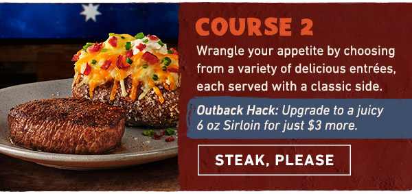 Course 2 - Wrangle your appetite by choosing from a variety of delicious entrees, each served with a classic side. OUTBACK HACK: Upgrade to a juicy 6 oz Sirloin for just $3 more. Steak, Please