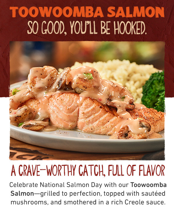 Toowoomba Salmon - So Good, You'll Be Hooked. A Crave-Worthy Catch, Full Of Flavor Celebrate National Salmon Day with your Toowoomba Salmon--grilled to perfection, topped with sauteed mushrooms, and smothered in a rich Creole sauce.