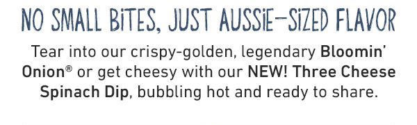 No Small Bites, Just Aussie-Sized Flavor - Tear into our crispy-golden, legendary Bloomin' Onion or get cheesy with our NEW! Three Cheese Spinach Dip, bubbling hot and ready to share.