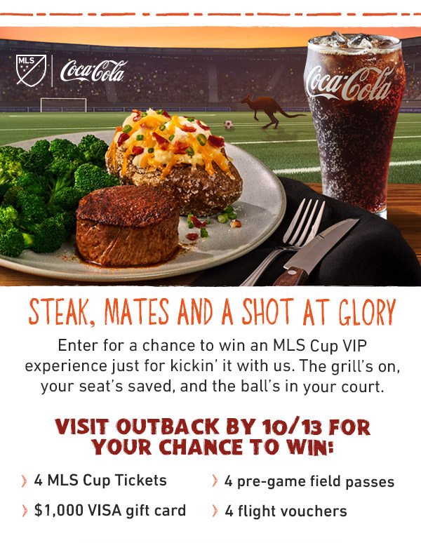 Steak, Mates And A Shot At Glory - Enter for a chance to win an MLS Cup VIP experience just for kickin' it with us. The grill's on, your seat's saved, and the ball's in your court. Visit Outback By 10/13 For Your Chance To Win: 4 MLS Cup Tickets, 4 Pre-Game Field Passes, $1,000 VISA Gift Card, 4 Flight Vouchers