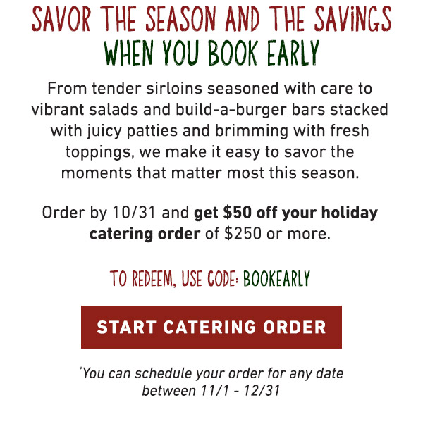 Savor The Season And The Savings When You Book Early - From tender sirloins seasoned with care to vibrant salads and build-a-burger bars stacked with juicy patties and brimming with fresh toppings, we make it easy to savor the moments that matter the most this season. Order by 10/31 and get $50 off your holiday catering order of $250 or more. To Redeem, Use Code: BOOKEARLY - Start Catering Order - You can schedule your order for any date between 11/1-12/31