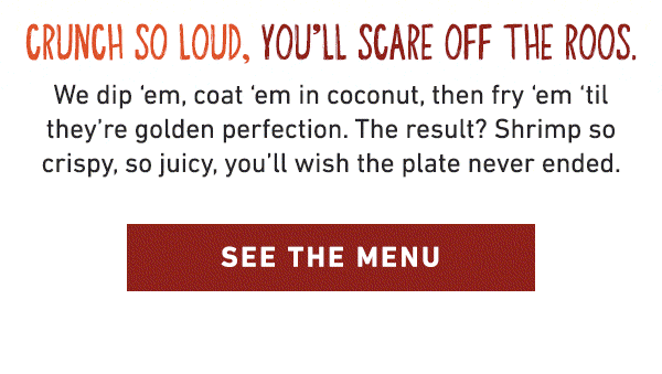 Crunch So Loud, You'll Scare Off The Roos. We dip 'em, coat 'em in coconut, then fry 'em 'til they're golden perfection. The result? Shrimp so crispy, so juicy, you'll wish the plate never ended. See the Menu