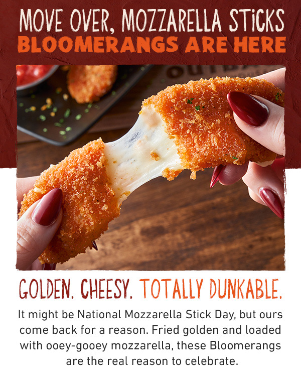 Move Over, Mozzarella Sticks - Bloomerangs Are Here - Golden. Cheesy. Totally Dunkable. It might be National Mozzarella Stick Day, but ours come back for a reason. Fried golden and loaded with ooey-gooey mozzarella, these Bloomerangs are the real reason to celebrate.
