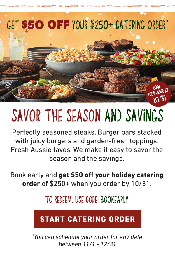 Get $50 Off Your $250+ Catering Order - Book Your Order By 10/31 - Savor The Season And Savings - Perfectly seasoned steaks. Burger bars stacked with juicy burgers and garden-fresh toppings. Fresh Aussie faves. We make it easy to savor the season and the savings. Book early and get $50 off your holiday catering order of $250+ when you order by 10/31. To Redeem, Use Code: BOOKEARLY - Start Catering Order - You can schedule your order for any date between 11/1-12/31