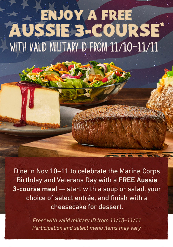 Enjoy A Free Aussie 3-Course* With Valid Military ID From 11/10-11/11 - Dine in Nov 10-11 to celebrate the Marine Corps Birthday and Veterans Day with a FREE Aussie 3-course meal -- start with a soup or salad, your choice of select entree, and finish with a cheesecake for dessert. Free* with valid military ID from 11/10-11/11. Partipcation and select menu items may vary. 