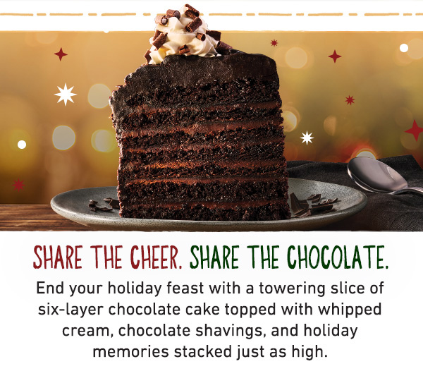 Share The Cheer. Share The Chocolate. End your holiday feast with a towering slice of six-layer chocolate cake topped with whipped cream, chocolate shavings, and holiday memories stacked just as high.