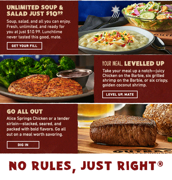 Unlimited Soup and Salad Just $10.99 - Soup, salad, and all you can enjoy. Fresh, unlimited, and ready for you at just $10.99. Lunchtime never tasted this good, mate. Get Your Fill.  Your Meal Levelled Up - Take your meal up a notch--juicy Chicken on the Barbie, six grilled shrimp on the Barbie, or six crispy, golden coconut shrimp. Level Up, Mate - Go All Out - Alice Springs Chicken or a tender sirloin--stacked, seared, and packed with bold flavors. Go all out on a meal worth savoring. Dig In. No Rules, Just Right!