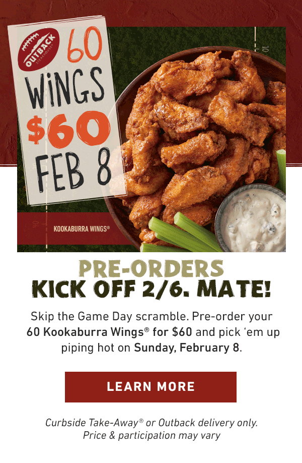 60 Wings $60 Feb 8 - Pre-Orders Kick Off 2/6, Mate! SKip the Game Day scramble. Pre-order your 60 Kookaburra Wings for $60 and pick em up piping hot on Sunday, February 8. Learn More - Curbside Take-Away or Outback delivery only. Price and participation may vary.