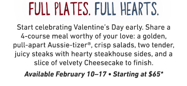 Start celebrating Valentine’s Day early. Share a 4-course meal worthy of your love: a golden, pull-apart Aussie-tizer®, crisp salads, two tender, juicy steaks with hearty steakhouse sides, and a slice of velvety Cheesecake to finish. Available February 10–17 • Starting at $65
