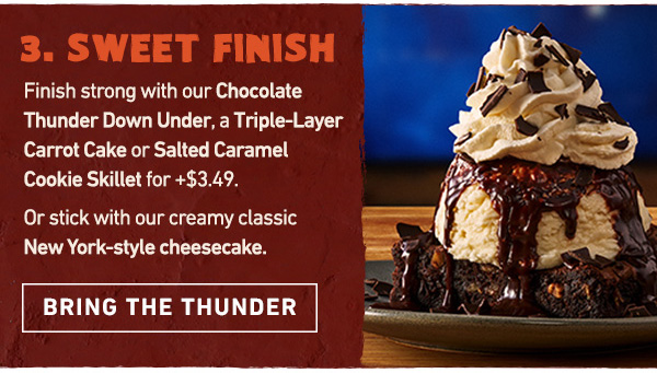 Course 3 - Sweet Finish - Finish strong with our Chocolate Thunder Down Under, a Triple-Layer Carrot Cake or Salted Caramel Cookie Skillet for +$3.49. Or stick with our creamy classic New York-style cheesecake. Bring the Thunder