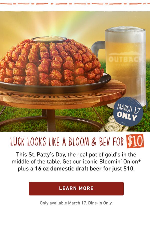 Luck Looks Like A Bloom and Bev For $10 - This St Pattys Day, the real pot of gold is in the middle of the table. Get our iconic Bloomin Onion plus a domestic 16 oz domestic draft beer for just $10 - Learn More - Only available March 17. Dine-in Only.