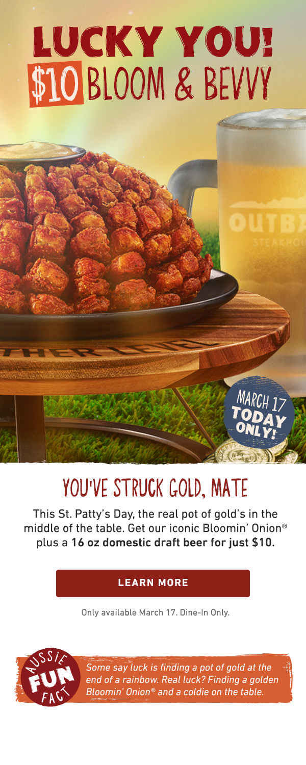 Lucky You! $10 Bloom and Bevvy - March 17 TODAY ONLY! You've struck gold, mate - This St Pattys Day, the real ppot of gold is in the middle of the table. Get our iconic Bloomin Onion plus a domestic 16 oz domestic draft beer for just $10 - Learn More - Only available March 17. Dine-in Only. Aussie Fun Fact - Some say luck is finding a pot of gold at the end of a rainbow. Real luck? Finding a golden Bloomin Onion and a coldie on the table.