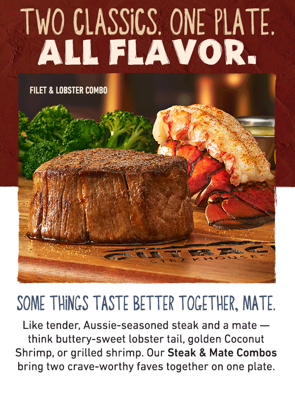 Two Classics. One Plate. All Flavor. Some Things Just Belong Together, Mate - Like tender, Aussie-seasoned steak and a mate -- think buttery-sweet lobster tail, golden Coconut Shrimp, or grilled shrimp. Our Steak and Mate Combos bring two crave-worthy faves together on one plate.