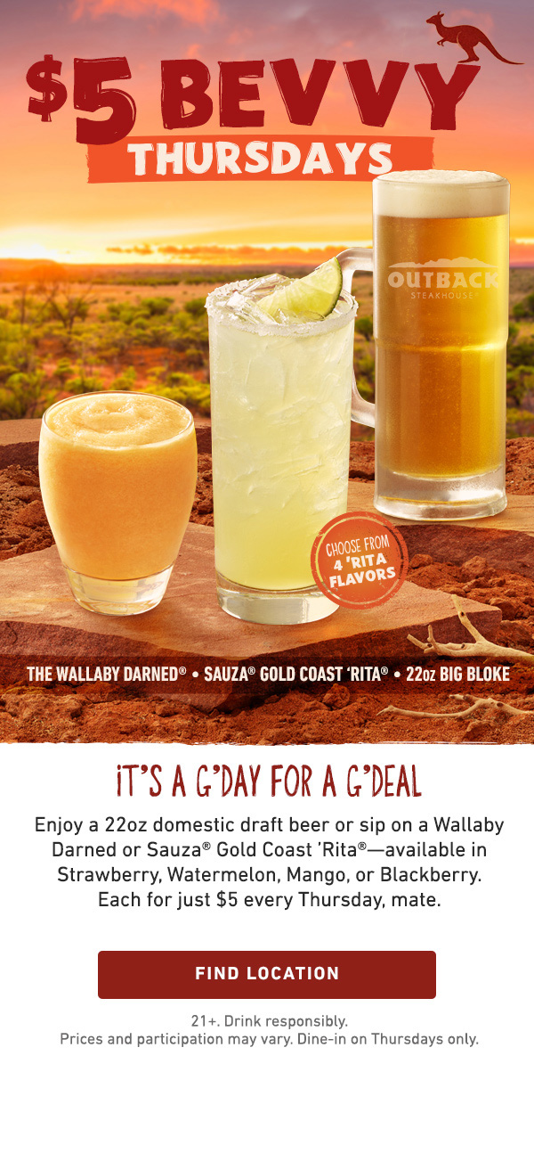 $5 Bevvy Thursdays - It's A G'Day For A G'Deal - Enjoy a 22oz domestic draft beer or sip on a Wallaby Darned or Sauza Gold Coast Rita--available in Strawberry, Watermelon, Mango, or Blackberry. Each for just $5 every Thursday, mate. Find Location - 21+ Drink responsibly. Price and participation may vary. Dine-in on Thursdays only.
