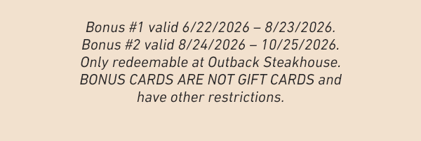 Bonus #1 valid 6/22/2026 - 8/23/2026. Bonus #2 valid 8/24/2026 - 10/25/2026. Only redeemable at Outback Steakhouse. BONUS CARDS ARE NOT GIFT CARDS and have other restrictions.