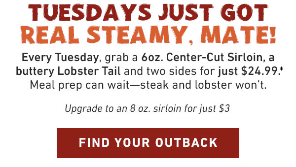 TUESDAYS JUST GOT REAL STEAMY, MATE! Every Tuesday, grab a 6oz. Center-Cut Sirloin, a buttery Lobster Tail and two sides for just $24.99.* Meal prep can wait--steak and lobster won't. Find Your Outback - Upgrade to an 8oz. sirloin for just $3