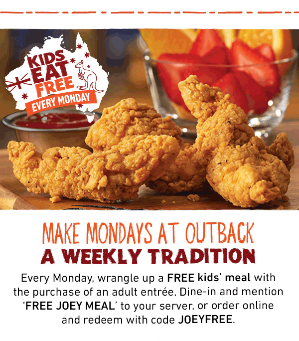 Kids Eat Free Every Monday - Make Mondays at Outback A Weekly Tradition - Every Monday, wrangle up a FREE kids' meal with the purchase of an adult entree. Dine-in and mention FREE JOEY MEAL to your server, or order online and redeem with code JOEYFREE.