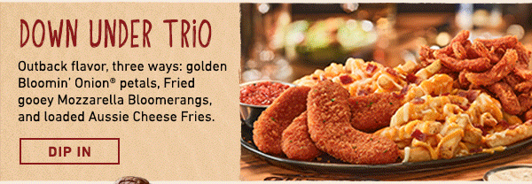 Down Under Trio - Outback flavor, three ways: golden Bloomin Onion petals, Fried gooey Mozzarella Bloomerangs, and loaded Aussie Cheese Fries. Dip In