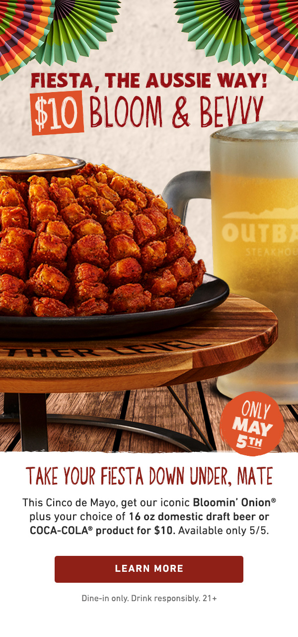 Fiesta, The Aussie Way! $10 Bloom and Bevvy Only May 5th - Take Your Fiesta Down Under, Mate - This Cinco de Mayo, get our iconic Bloomin' Onion plus your choice of 16 oz domestic draft beer or COCA-COLA product for $10. Available only 5/5. Learn More - Dine-in only. Drink responsibly. 21+