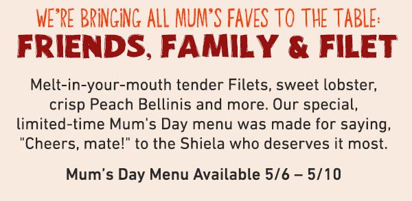 We're Bringing All Mum's Fav es To The Table: Friends, Family and Filet - Melt-in-your-mouth tender Filets, sweet lobster, crisp Peach Bellinis and more. Our special limited-time Mum's Day Menu was made for saying Cheers, mate to the Shiela who deserves it most. Mum's Day Menu Available 5/6-5/10.
