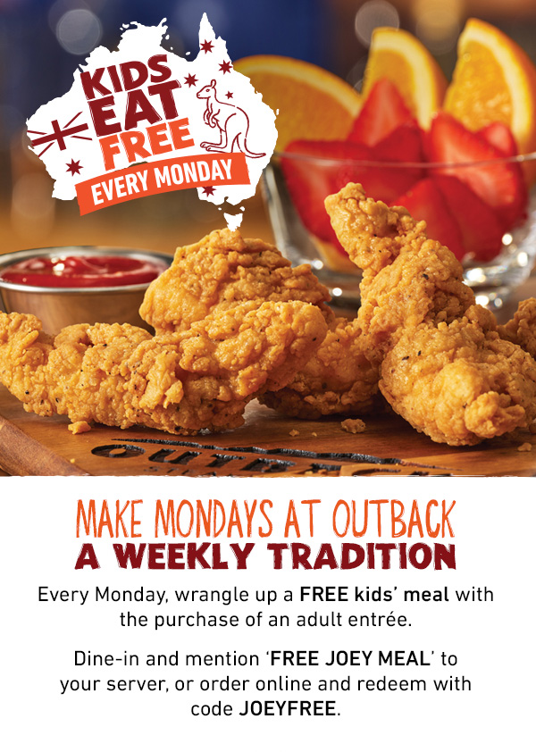 Kids Eat Free Every Monday - Make Mondays at Outback A Weekly Tradition - Every Monday, wrangle up a FREE kids' meal with the purchase of an adult entree. Dine-in and mention FREE JOEY MEAL to your server, or order online and redeem with code JOEYFREE.