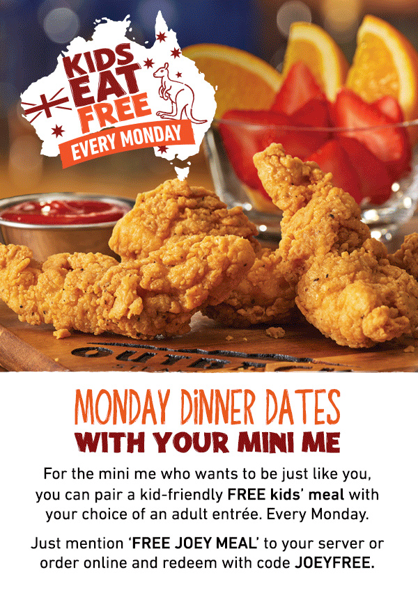 Kids Eat Free Every Monday - Monday Dinner Dates With Your Mini Me - For the mini me who wants to be just like you, you can pair a kid-friendly FRE kids' meal with your choice of an adult entree. Every Monday. Just mention FREE JOEY MEAL to your server, or order online and redeem with code JOEYFREE.