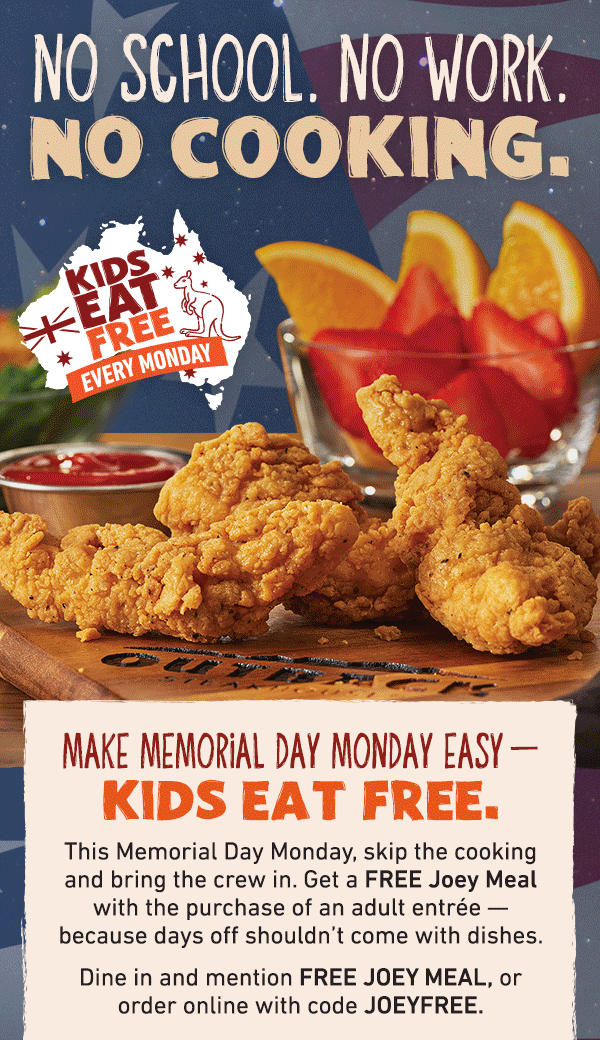 No School. No Work. No Cooking. Kids Eat Free Every Monday - Make Memorial Day Monday Easy - Kids Eat FREE. This Memorial Day Monday, skip the cooking and bring the crew in. Get a FREE Joey Meal with the purchase of an adult entree -- because days off shouldn't come with dishes. Dine in and mention FREE JOEY MEAL, or order online withe code JOEYFREE.