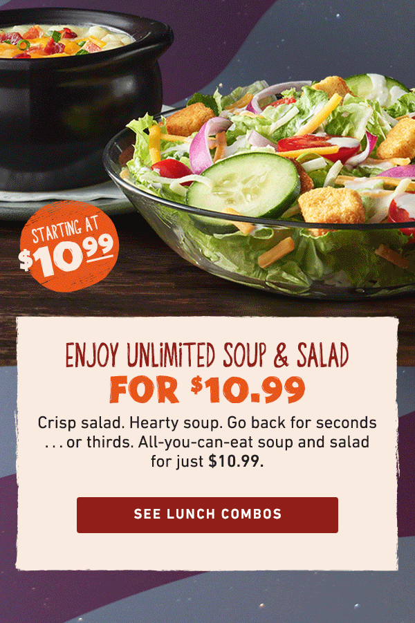 Starting At $10.99 - Enjoy Unlimited Soup and Salad For $10.99 - Crisp salad. Hearty soup. Go back for seconds...or thirds. All-you-can-eat soup and salad for just $10.99. See Lunch Combos