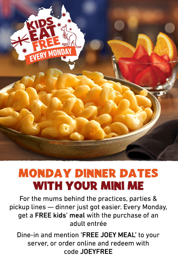 Kids Eat Free Every Monday - Monday Dinner Dates With Your Mini Me - For the mums behind the practices, parties and pickup lines -- dinner just got easier. Every Monday, get a FREE kids' meal with the purchase of an adult entree. Dine-in and mention FREE JOEY MEAL to your server, or order online and redeem with code JOEYFREE