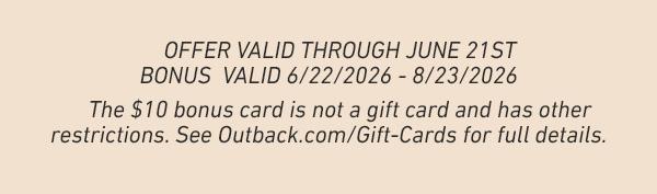 Offer Valid Through June 21st - Bonus valid 6/22/2026 - 8/23/2026. The $10 bonus card is not a gift card and has other restrictions. See Outback.com/gift-cards for full details