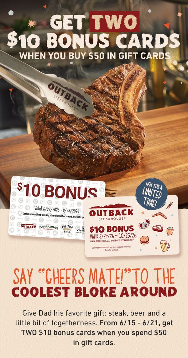 GET TWO $10 BONUS CARDS WHEN YOU BUY $50 IN GIFT CARDS - Here for a limited time! Say Cheers Mate To The Coolest Bloke Around - Give Dad his favorite gift: steak, beer and a little bit of togetherness. From 6/15 - 6/21, get TWO $10 bonus cards when you spend $50 in gift cards.