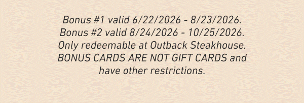 Bonus #1 valid 6/22/2026 - 8/23/2026. Bonus #2 valid 8/24/2026 - 10/25/2026. Only redeemable at Outback Steakhouse. BONUS CARDS ARE NOT GIFT CARDS and have other restrictions.