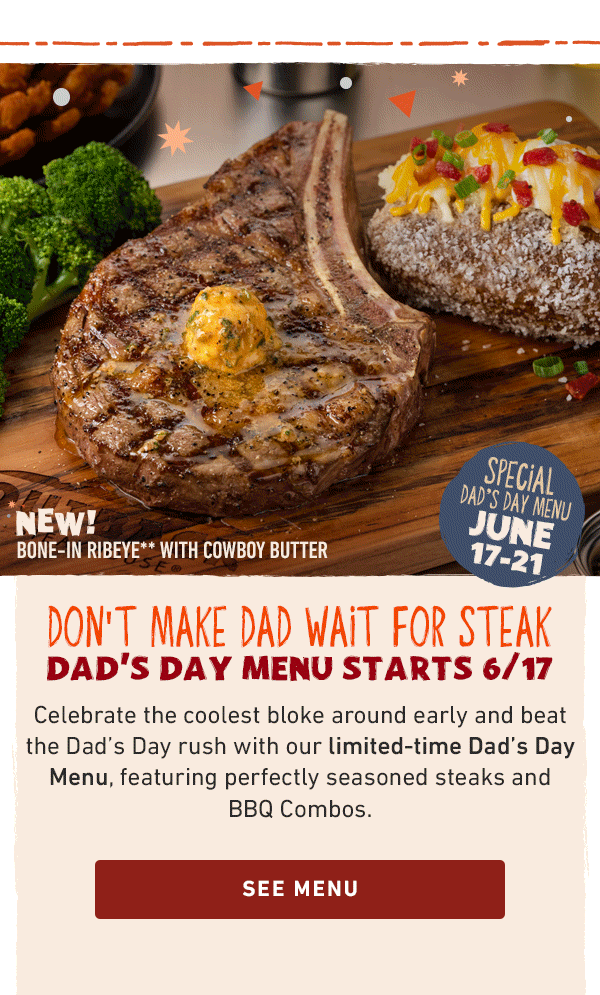 Special Dad's Day Menu June 17-21 - Don't Make Dad Wait For Steak - Dad's Day Menu Starts 6/17 - Celebrate the coolest bloke around early and beat the Dad's Day rush with our limited-time Dad's Day Menu, featuring perfectly seasoned steaks and BBQ Combos. See Menu
